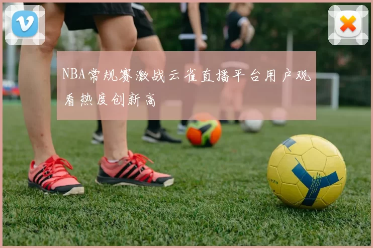 NBA常规赛激战云雀直播平台用户观看热度创新高