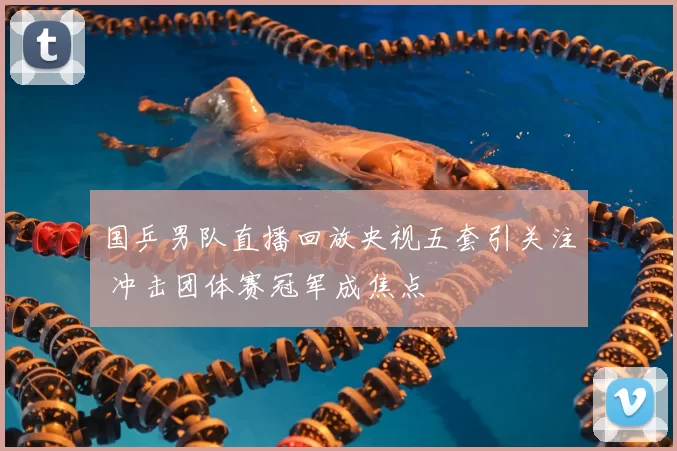 国乒男队直播回放央视五套引关注 冲击团体赛冠军成焦点