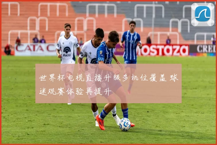 世界杯电视直播升级多机位覆盖 球迷观赛体验再提升