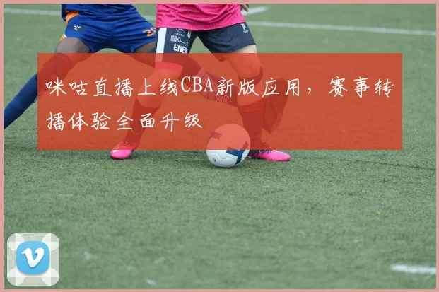 咪咕直播上线CBA新版应用,赛事转播体验全面升级