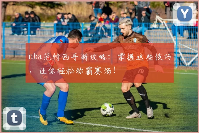 nba范特西手游攻略:掌握这些技巧,让你轻松称霸赛场!